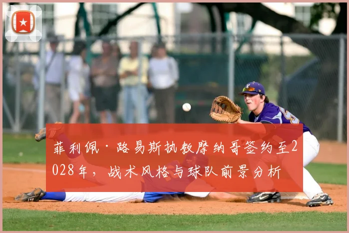 菲利佩·路易斯执教摩纳哥签约至2028年,战术风格与球队前景分析