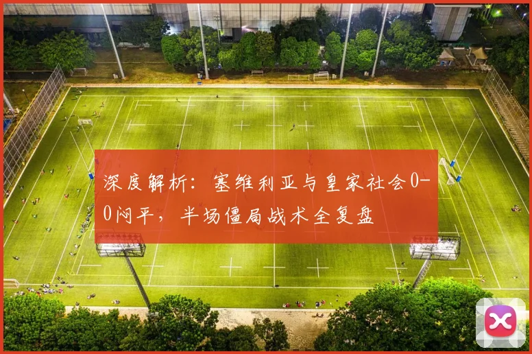 深度解析：塞维利亚与皇家社会0-0闷平，半场僵局战术全复盘